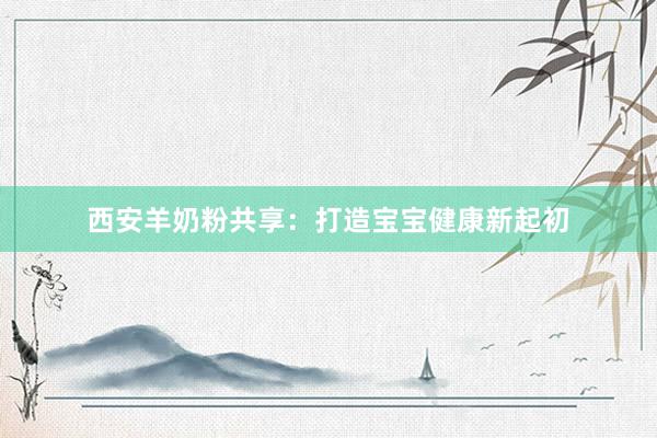 西安羊奶粉共享：打造宝宝健康新起初